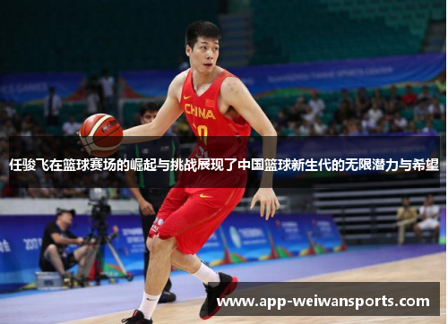 任骏飞在篮球赛场的崛起与挑战展现了中国篮球新生代的无限潜力与希望