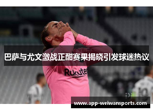 巴萨与尤文激战正酣赛果揭晓引发球迷热议